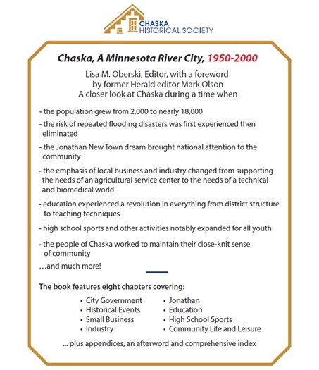 Chaska, A Minnesota River City, 1950-2000 Lisa M. Oberski, Editor, with a foreword by former Herald editor Mark Olson A closer look at Chaska during a time when - the population grew from 2,000 to nearly 18,000 - the risk of repeated ooding disasters was rst experienced then eliminated - the Jonathan New Town dream brought national attention to the community - the emphasis of local business and industry changed from supporting the needs of an agricultural service center to the needs of a technical and biomedical world - education experienced a revolution in everything from district structure to teaching techniques - high school sports and other activities notably expanded for all youth The book features eight chapters covering: ... plus appendices, an afterword and comprehensive index • City Government • Historical Events • Small Business • Industry • Jonathan • Education • High School Sports • Community Life and Leisure