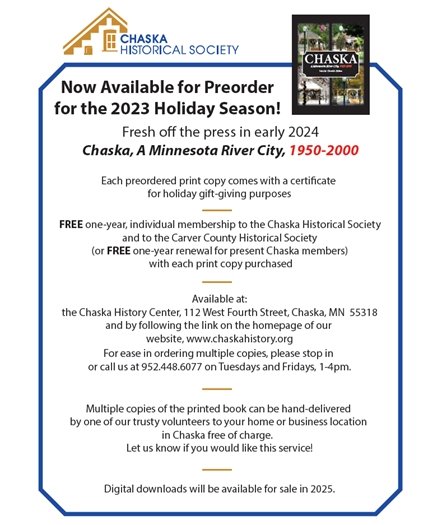 Now Available for Preorder for the 2023 Holiday Season! Fresh o the press in early 2024 Chaska, A Minnesota River City, 1950-2000 Each preordered print copy comes with a certicate for holiday gift-giving purposes Digital downloads will be available for sale in 2025. Multiple copies of the printed book can be hand-delivered by one of our trusty volunteers to your home or business location in Chaska free of charge. Let us know if you would like this service! Available at: the Chaska History Center, 112 West Fourth Street, Chaska, MN 55318 and by following the link on the homepage of our website, www.chaskahistory.org For ease in ordering multiple copies, please stop in or call us at 952.448.6077 on Tuesdays and Fridays, 1-4pm. FREE one-year, individual membership to the Chaska Historical Society and to the Carver County Historical Society (or FREE one-year renewal for present Chaska members) with each print copy purchased