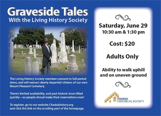 Graveside Tales with the living history society Saturday, June 29 10:30am & 1:30pm Cost $20 Adults Only. Ability to walk uphill and on uneven ground. The living history society members present in full period dress, and will reenact dearly departed citizens of our own Mount Pleasant Cemetery. There's limited availability, and past historic tours filled quickly - so people should make reservations now! To register, go to our website Chaskahistory.org and click the link on the scrolling part of the homepage. 